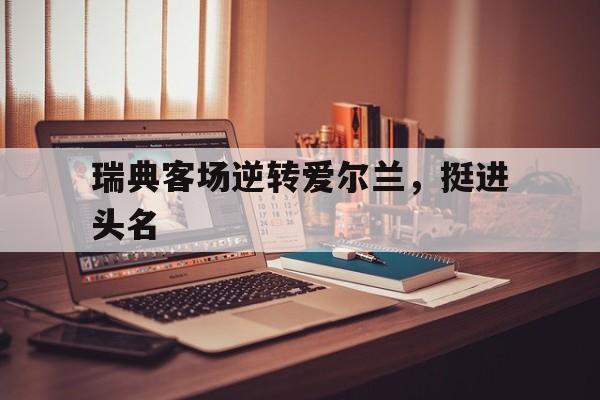 开云官网-包含瑞典客场逆转爱尔兰，挺进头名的词条
